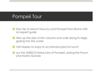 Pompeii Tour
 Day trip to Mount Vesuvius and Pompeii from Rome with
an expert guide
 Hike up the side of the volcano and walk along its ridge,
gazing into the crater
 Visit Naples to enjoy its acclaimed pizza for lunch
 our the UNESCO-listed ruins of Pompeii, seeing the Forum
and Teatro Grande
 