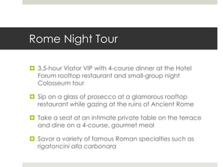 Rome Night Tour
 3.5-hour Viator VIP with 4-course dinner at the Hotel
Forum rooftop restaurant and small-group night
Colosseum tour
 Sip on a glass of prosecco at a glamorous rooftop
restaurant while gazing at the ruins of Ancient Rome
 Take a seat at an intimate private table on the terrace
and dine on a 4-course, gourmet meal
 Savor a variety of famous Roman specialties such as
rigatoncini alla carbonara
 