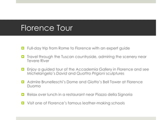 Florence Tour
 Full-day trip from Rome to Florence with an expert guide
 Travel through the Tuscan countryside, admiring the scenery near
Tevere River
 Enjoy a guided tour of the Accademia Gallery in Florence and see
Michelangelo’s David and Quattro Prigioni sculptures
 Admire Brunelleschi’s Dome and Giotto’s Bell Tower at Florence
Duomo
 Relax over lunch in a restaurant near Piazza della Signoria
 Visit one of Florence’s famous leather-making schools
 