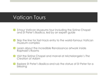 Vatican Tours
 3-hour Vatican Museums tour including the Sistine Chapel
and St Peter’s Basilica, led by an expert guide
 Skip the line for fast-track entry to the world-famous Vatican
museum complex
 Learn about the incredible Renaissance artwork inside
Raphael’s Rooms
 Visit the Sistine Chapel and marvel at Michelangelo’s The
Creation of Adam
 Explore St Peter’s Basilica and rub the statue of St Peter for a
blessing
 