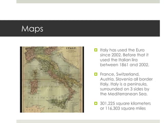 Maps
 Italy has used the Euro
since 2002. Before that it
used the Italian lira
between 1861 and 2002.
 France, Switzerland,
Austria, Slovenia all border
Italy. Italy is a peninsula,
surrounded on 3 sides by
the Mediterranean Sea.
 301,225 square kilometers
or 116,303 square miles
 