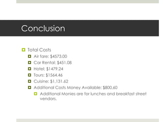 Conclusion
 Total Costs
 Air fare: $4573.00
 Car Rental: $451.08
 Hotel: $1479.24
 Tours: $1564.46
 Cuisine: $1,131.62
 Additional Costs Money Available: $800.60
 Additional Monies are for lunches and breakfast street
vendors.
 