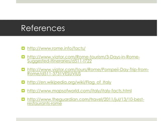 References
 http://www.rome.info/facts/
 http://www.viator.com/Rome-tourism/3-Days-in-Rome-
Suggested-Itineraries/d511-t722
 http://www.viator.com/tours/Rome/Pompeii-Day-Trip-from-
Rome/d511-3731VESUVIUS
 http://en.wikipedia.org/wiki/Flag_of_Italy
 http://www.mapsofworld.com/italy/italy-facts.html
 http://www.theguardian.com/travel/2011/jul/13/10-best-
restaurants-rome
 