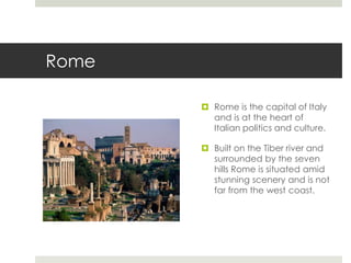 Rome
 Rome is the capital of Italy
and is at the heart of
Italian politics and culture.
 Built on the Tiber river and
surrounded by the seven
hills Rome is situated amid
stunning scenery and is not
far from the west coast.
 