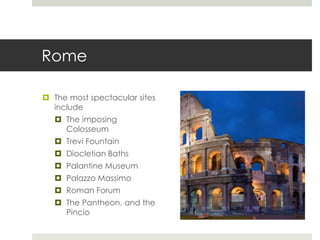 Rome
 The most spectacular sites
include
 The imposing
Colosseum
 Trevi Fountain
 Diocletian Baths
 Palantine Museum
 Palazzo Massimo
 Roman Forum
 The Pantheon, and the
Pincio
 