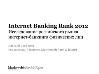 Internet Banking Rank 2012
Исследование российского рынка
интернет-банкинга физических лиц
Алексей Скобелев
Управляющий партнер Markswebb Rank & Report
 