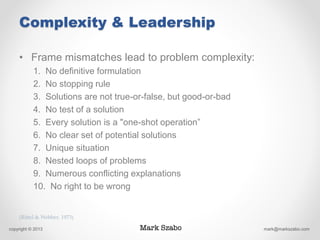 Complexity & Leadership
• Frame mismatches lead to problem complexity:
1. No definitive formulation
2. No stopping rule
3. Solutions are not true-or-false, but good-or-bad
4. No test of a solution
5. Every solution is a "one-shot operation”
6. No clear set of potential solutions
7. Unique situation
8. Nested loops of problems
9. Numerous conflicting explanations
10. No right to be wrong
copyright © 2013 mark@markszabo.com
(Rittel & Webber, 1973)
 
