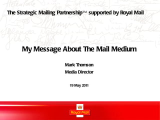 My Message About The Mail Medium Mark Thomson Media Director 19 May 2011 The Strategic Mailing Partnership™ supported by Royal Mail 