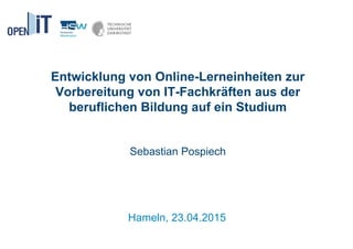 Entwicklung von Online-Lerneinheiten zur
Vorbereitung von IT-Fachkräften aus der
beruflichen Bildung auf ein Studium
Sebastian Pospiech
Hameln, 23.04.2015
 
