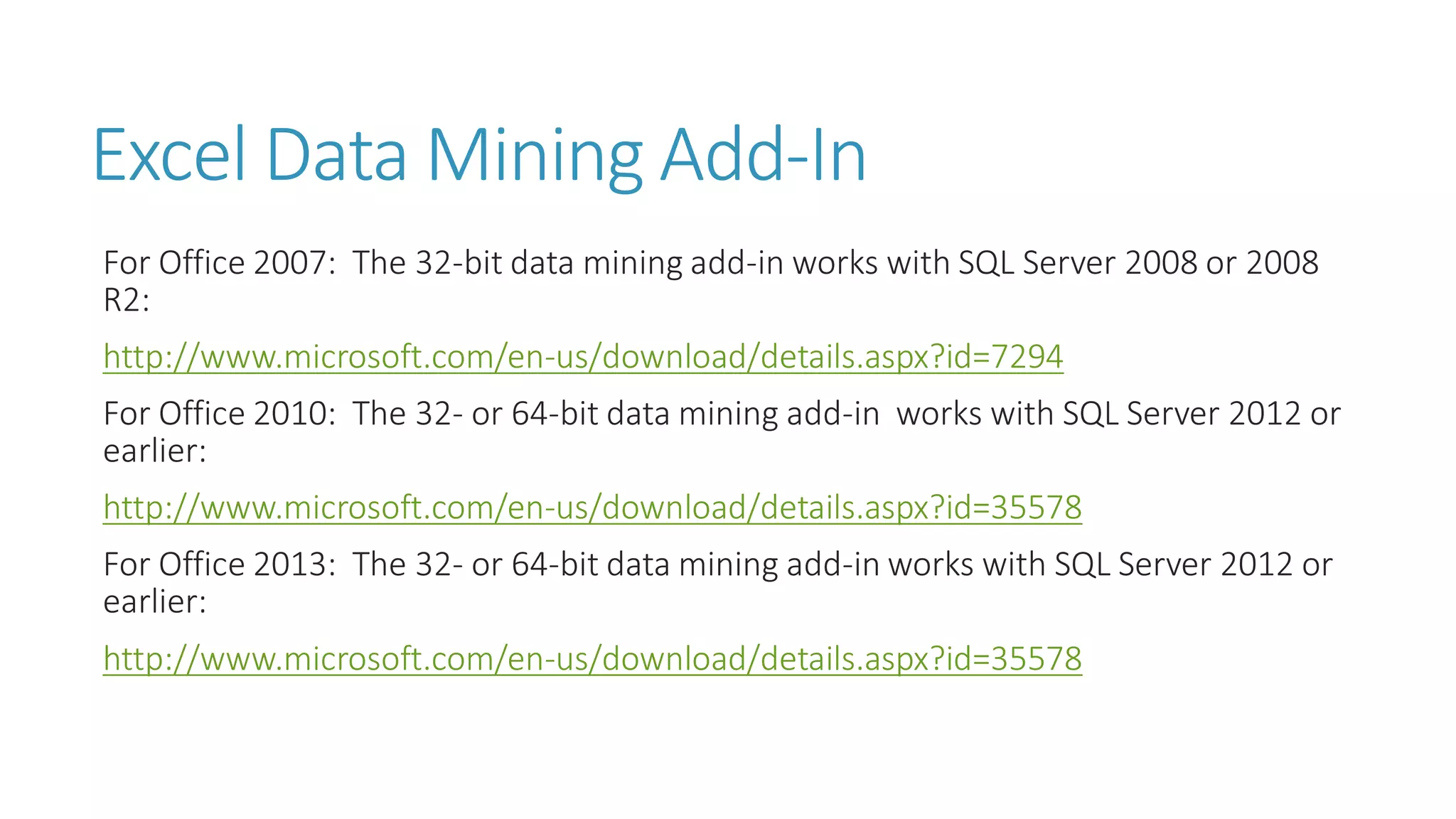 Excel Data Mining Add-In 
For Office 2007: The 32-bit data mining add-in works with SQL Server 2008 or 2008 R2: 
http://www.microsoft.com/en-us/download/details.aspx?id=7294 
For Office 2010: The 32-or 64-bit data mining add-in works with SQL Server 2012 or earlier: 
http://www.microsoft.com/en-us/download/details.aspx?id=35578 
For Office 2013: The 32-or 64-bit data mining add-in works with SQL Server 2012 or earlier: 
http://www.microsoft.com/en-us/download/details.aspx?id=35578  