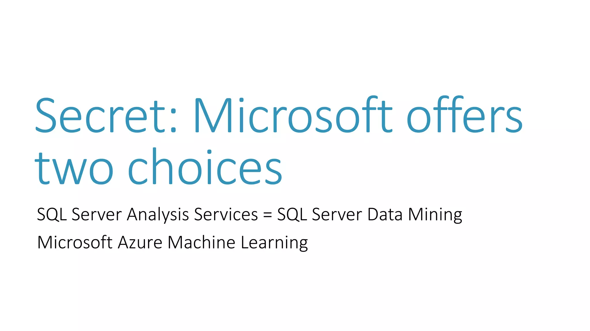 Secret: Microsoft offers two choices 
SQL Server Analysis Services = SQL Server Data Mining 
Microsoft Azure Machine Learning  