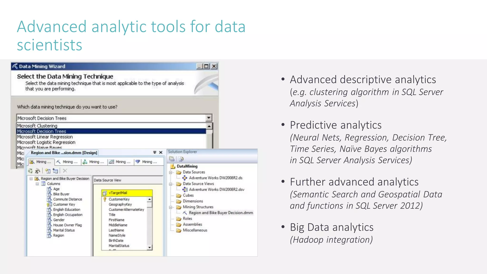 Advanced analytic tools for data scientists 
•Advanced descriptive analytics (e.g. clustering algorithm in SQL Server Analysis Services) 
•Predictive analytics (Neural Nets, Regression, Decision Tree, Time Series, Naïve Bayes algorithms in SQL Server Analysis Services) 
•Further advanced analytics (Semantic Search and Geospatial Data and functions in SQL Server 2012) 
•Big Data analytics(Hadoop integration)  
