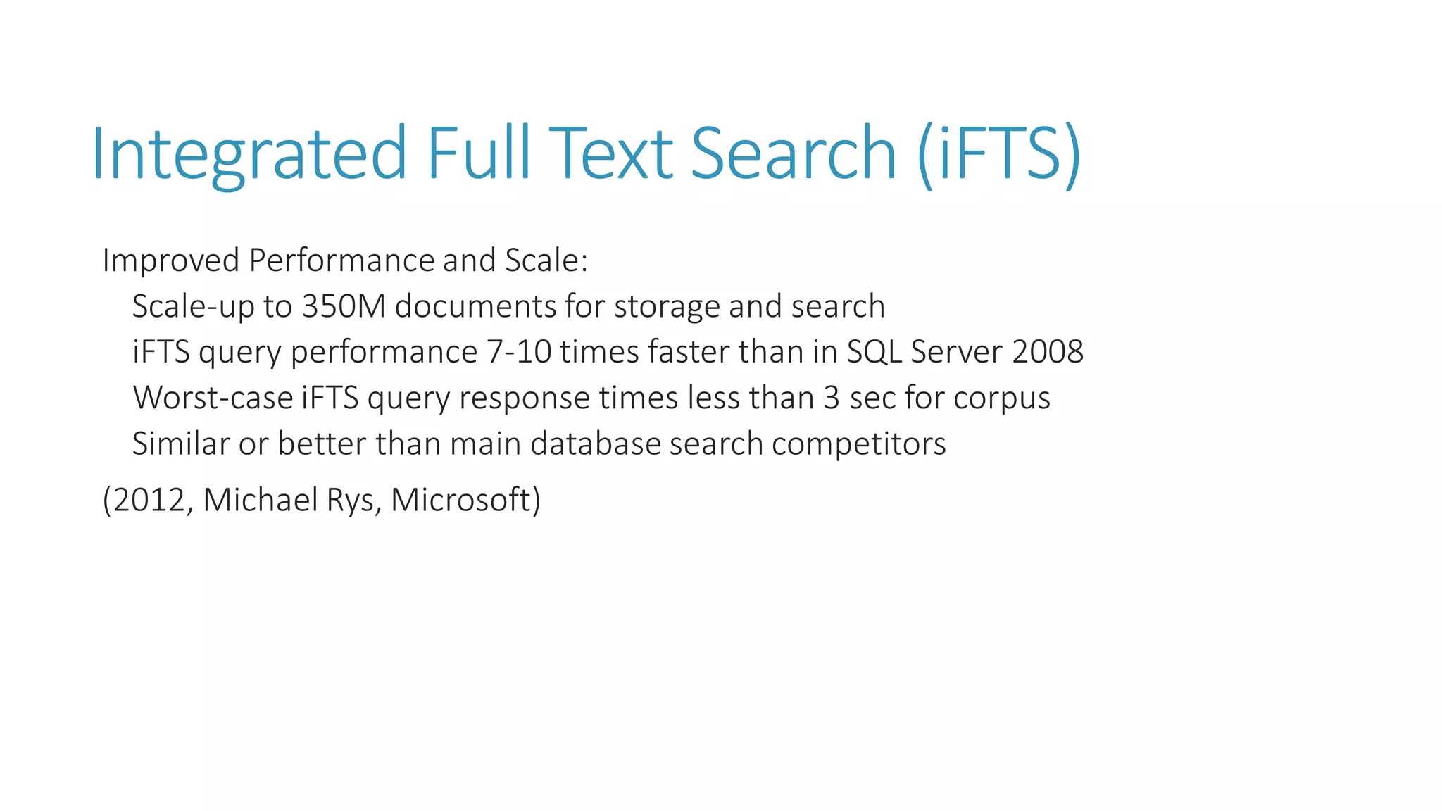 Integrated Full Text Search (iFTS) 
Improved Performance and Scale: 
Scale-up to 350M documents for storage and search 
iFTSquery performance 7-10 times faster than in SQL Server 2008 
Worst-case iFTSquery response times less than 3 sec for corpus 
Similar or better than main database search competitors 
(2012, Michael Rys, Microsoft)  