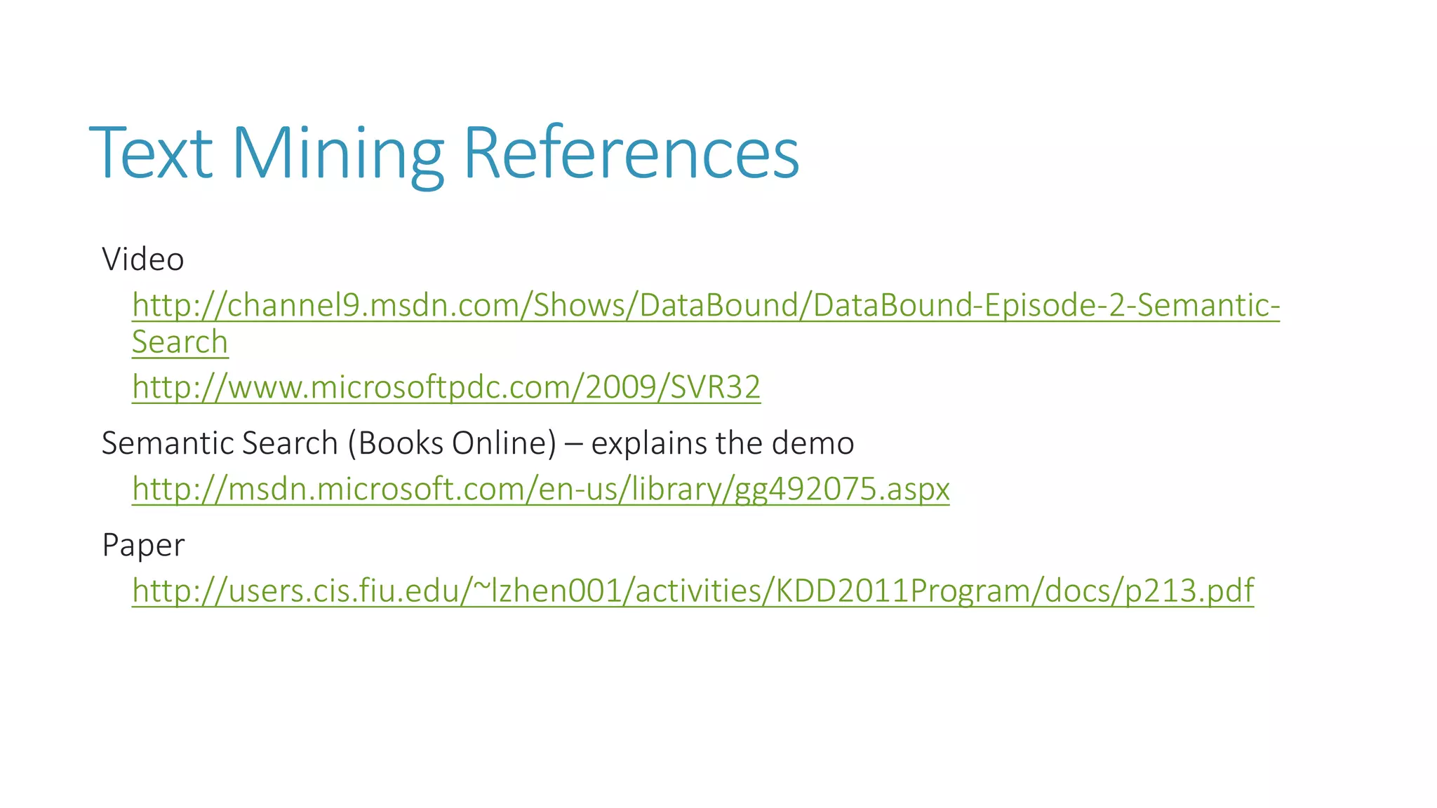 Text Mining References 
Video 
http://channel9.msdn.com/Shows/DataBound/DataBound-Episode-2-Semantic- Search 
http://www.microsoftpdc.com/2009/SVR32 
Semantic Search (Books Online) –explains the demo 
http://msdn.microsoft.com/en-us/library/gg492075.aspx 
Paper 
http://users.cis.fiu.edu/~lzhen001/activities/KDD2011Program/docs/p213.pdf  