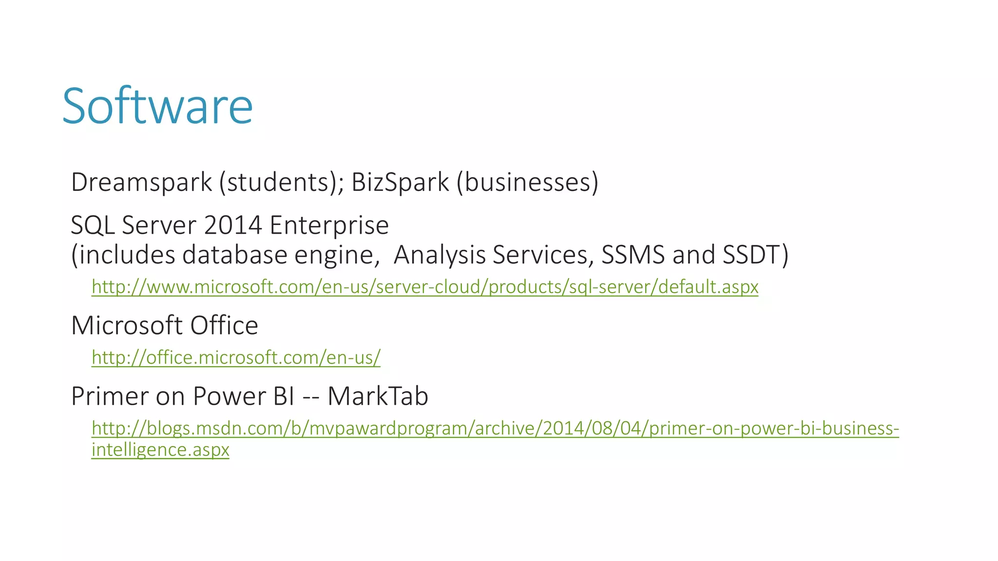 Software 
Dreamspark(students); BizSpark(businesses) 
SQL Server 2014 Enterprise (includes database engine, Analysis Services, SSMS and SSDT) 
http://www.microsoft.com/en-us/server-cloud/products/sql-server/default.aspx 
Microsoft Office 
http://office.microsoft.com/en-us/ 
Primer on Power BI --MarkTab 
http://blogs.msdn.com/b/mvpawardprogram/archive/2014/08/04/primer-on-power-bi-business- intelligence.aspx  