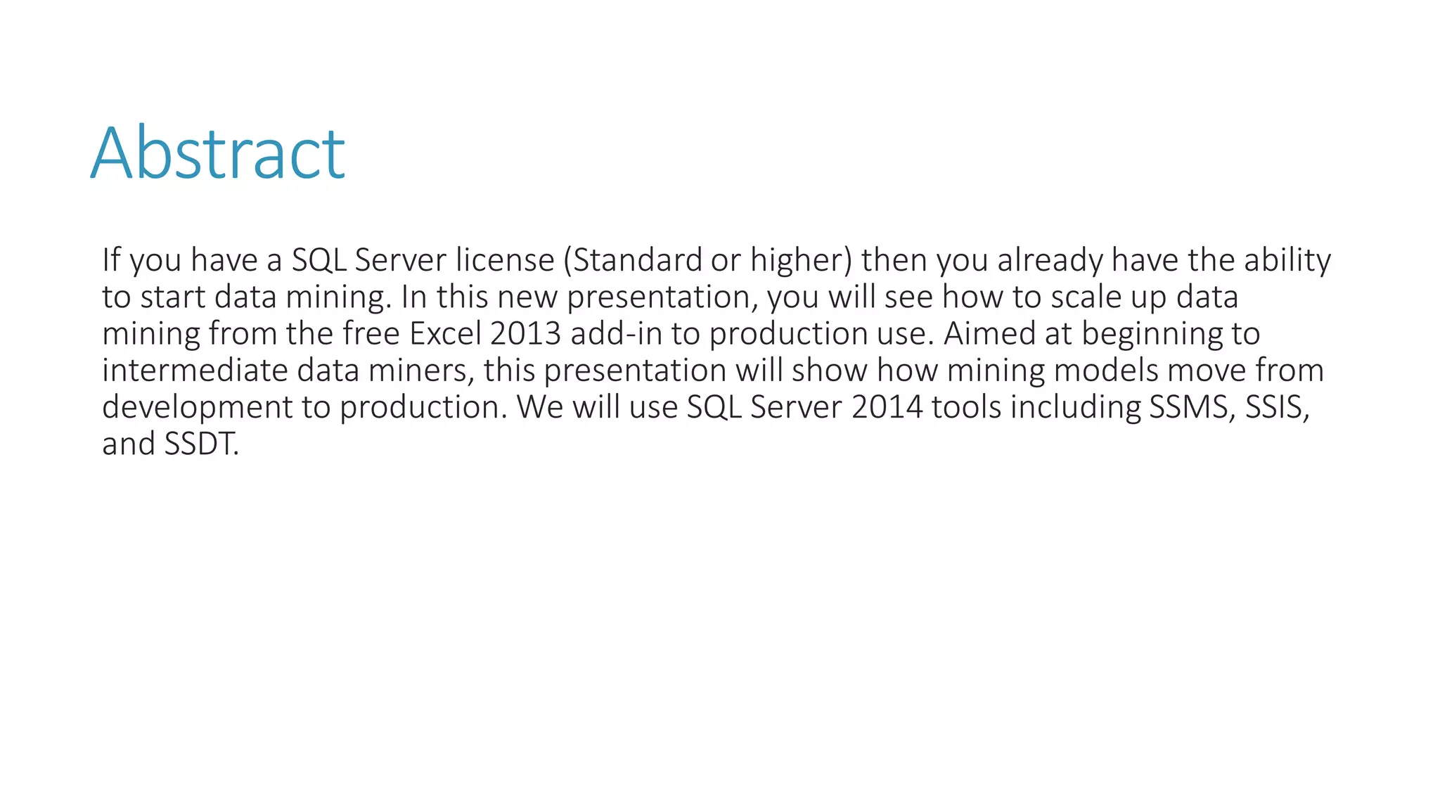Abstract 
If you have a SQL Server license (Standard or higher) then you already have the ability to start data mining. In this new presentation, you will see how to scale up data mining from the free Excel 2013 add-in to production use. Aimed at beginning to intermediate data miners, this presentation will show how mining models move from development to production. We will use SQL Server 2014 tools including SSMS, SSIS, and SSDT. 
