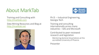 About MarkTab
Training and Consulting with        Ph.D. – Industrial Engineering,
http://marktab.com                  Georgia Tech
Data Mining Resources and Blog at   Training and consulting
http://marktab.net                  internationally across many
                                    industries – SAS and Microsoft
                                    Contributed to peer-reviewed
                                    research and legislation
                                      Mentoring doctoral dissertations at the
                                      accredited University of Phoenix
                                    Presenter
 