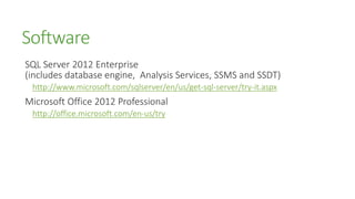 Software
SQL Server 2012 Enterprise
(includes database engine, Analysis Services, SSMS and SSDT)
 http://www.microsoft.com/sqlserver/en/us/get-sql-server/try-it.aspx
Microsoft Office 2012 Professional
 http://office.microsoft.com/en-us/try
 