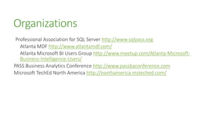 Organizations
 Professional Association for SQL Server http://www.sqlpass.org
   Atlanta MDF http://www.atlantamdf.com/
   Atlanta Microsoft BI Users Group http://www.meetup.com/Atlanta-Microsoft-
   Business-Intelligence-Users/
PASS Business Analytics Conference http://www.passbaconference.com
Microsoft TechEd North America http://northamerica.msteched.com/
 