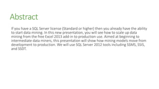 Abstract
If you have a SQL Server license (Standard or higher) then you already have the ability
to start data mining. In this new presentation, you will see how to scale up data
mining from the free Excel 2013 add-in to production use. Aimed at beginning to
intermediate data miners, this presentation will show how mining models move from
development to production. We will use SQL Server 2012 tools including SSMS, SSIS,
and SSDT.
 