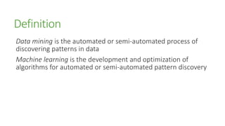 Definition
Data mining is the automated or semi-automated process of
discovering patterns in data
Machine learning is the development and optimization of
algorithms for automated or semi-automated pattern discovery
 