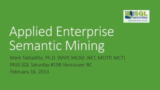 Applied Enterprise
Semantic Mining
Mark Tabladillo, Ph.D. (MVP, MCAD .NET, MCITP, MCT)
PASS SQL Saturday #198 Vancouver BC
February 16, 2013
 