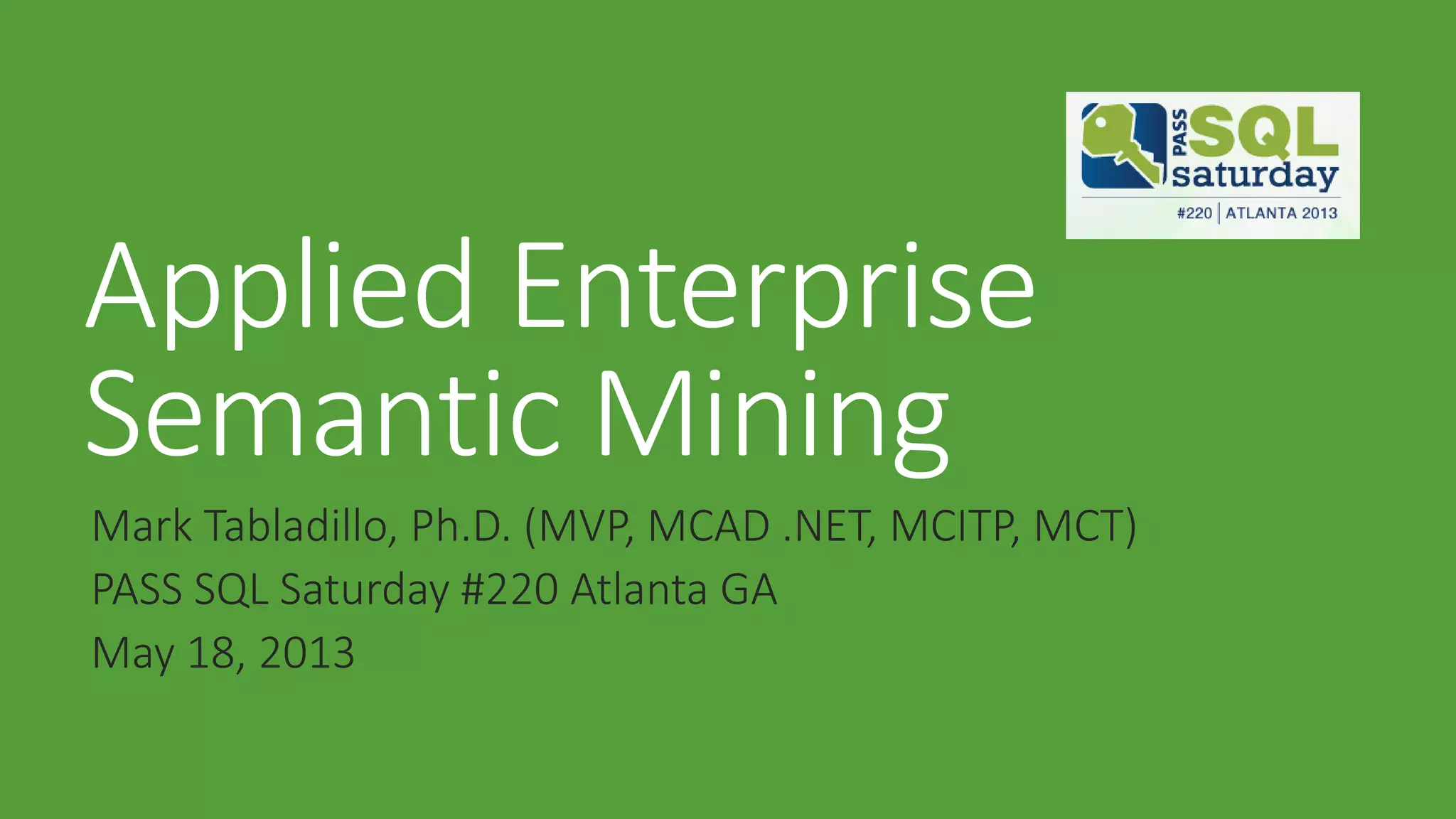 Applied Enterprise
Semantic Mining
Mark Tabladillo, Ph.D. (MVP, MCAD .NET, MCITP, MCT)
PASS SQL Saturday #220 Atlanta GA
May 18, 2013
 