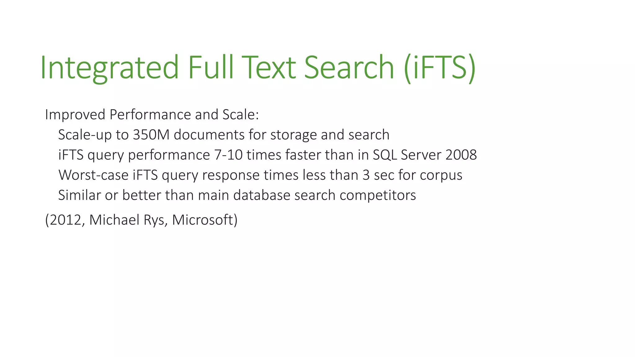Integrated Full Text Search (iFTS)
Improved Performance and Scale:
Scale-up to 350M documents for storage and search
iFTS query performance 7-10 times faster than in SQL Server 2008
Worst-case iFTS query response times less than 3 sec for corpus
Similar or better than main database search competitors
(2012, Michael Rys, Microsoft)
 