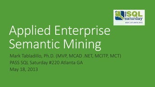 Applied Enterprise
Semantic Mining
Mark Tabladillo, Ph.D. (MVP, MCAD .NET, MCITP, MCT)
PASS SQL Saturday #220 Atlanta GA
May 18, 2013
 
