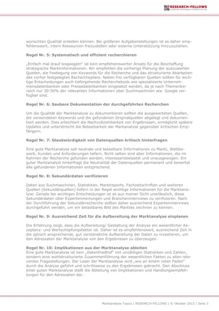 Marktanalyse Topics | RESEARCH-FELLOWS | © Oktober 2013 | Seite 3
wünschten Qualität erstellen können. Bei größeren Aufgabenstellungen ist es daher emp-
fehlenswert, intern Ressourcen freizustellen oder externe Unterstützung hinzuzuziehen.
Regel Nr. 5: Systematisch und effizient recherchieren
„Einfach mal drauf losgoogeln“ ist kein empfehlenswerter Ansatz für die Beschaffung
strategische Marktinformationen. Wir empfehlen die vorherige Planung der auszuwerten
Quellen, die Festlegung von Keywords für die Recherche und das strukturierte Abarbeiten
des vorher festgelegten Rechercheplans. Neben frei verfügbaren Quellen sollten für wich-
tige Entscheidungen auch tiefergehende Recherchetools wie spezialisierte Unterneh-
mensdatenbanken oder Pressedatenbanken eingesetzt werden, da je nach Themenbe-
reich nur 30-50% der relevanten Informationen über Suchmaschinen wie Google ver-
fügbar sind.
Regel Nr. 6: Saubere Dokumentation der durchgeführten Recherchen
Um die Qualität der Marktanalyse zu dokumentieren sollten die ausgewerteten Quellen,
die verwendeten Keywords und die gefundenen Originalquellen abgelegt und dokumen-
tiert werden. Dies erleichtert die Nachvollziehbarkeit von Ergebnissen, ermöglicht spätere
Updates und unterstreicht die Belastbarkeit der Markanalyse gegenüber kritischen Emp-
fängern.
Regel Nr. 7: Glaubwürdigkeit von Datenquellen kritisch hinterfragen
Eine gute Marktanalyse soll neutrale und belastbare Informationen zu Markt, Wettbe-
werb, Kunden und Anforderungen liefern. Nicht selten sind aber Informationen, die im
Rahmen der Recherche gefunden werden, interessensbelastet und unausgewogen. Ein
guter Marktanalyst hinterfragt die Neutralität der Datenquellen permanent und bewertet
alle gefundenen Informationen entsprechend.
Regel Nr. 8: Sekundärdaten verifizieren
Daten aus Suchmaschinen, Statistiken, Marktreports, Fachzeitschriften und weiteren
Quellen (Sekundärquellen) liefern in der Regel wichtige Informationen für die Marktana-
lyse. Gerade bei wichtigen Entscheidungen ist es aus meiner Sicht unerlässlich, diese
Sekundärdaten über Expertenmeinungen und Brancheninterviews zu verifizieren. Nach
der Durchführung der Sekundärrecherche sollten daher ausreichend Experteninterviews
durchgeführt werden, um ein belastbares Bild des Marktes zeichnen zu können.
Regel Nr. 9: Ausreichend Zeit für die Aufbereitung der Marktanalyse einplanen
Die Erfahrung zeigt, dass die Aufbereitung/ Gestaltung der Analyse ein wesentlicher Ak-
zeptanz- und Wertschöpfungsfaktor ist. Daher ist es empfehlenswert, ausreichend Zeit in
die optisch ansprechende, gut verständliche Aufbereitung der Daten zu investieren, um
den Adressaten der Marktanalyse von den Ergebnissen zu überzeugen.
Regel Nr. 10: Implikationen aus der Marktanalyse ableiten
Eine gute Marktanalyse ist kein „Datenfriedhof“ mit unzähligen Statistiken und Zahlen,
sondern eine wohlstrukturierte Zusammenführung der wesentlichen Fakten zu allen rele-
vanten Fragestellungen. Der Leser der Marktanalyse wird „wie an einem roten Faden“
durch die Analyse geführt und schrittweise zu den Ergebnissen gebracht. Den Abschluss
einer guten Marktanalyse stellt die Ableitung von Implikationen und Handlungsempfeh-
lungen für den Adressaten dar.
 