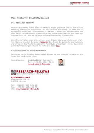 Marktanalyse Topics | RESEARCH-FELLOWS | © Oktober 2013 | Seite 4
Über RESEARCH-FELLOWS, Kontakt
Über RESEARCH-FELLOWS
RESEARCH-FELLOWS wurde 2006 von Matthias Meyer gegründet und hat sich auf die
Erstellung strategischer Marktstudien und Marktanalysen spezialisiert. Ein Team von 10
Mitarbeitern recherchiert Informationen zu Märkten, Kunden und Wettbewerbern und
leitet daraus Implikationen für Markteintritts- und Wachstumsprojekte ab. Das Team von
Matthias Meyer hat mehr als 300 Marktanalyse-Projekte erfolgreich bearbeitet.
Wenn Sie mehr über unser Unternehmen, unser Angebot oder unsere Referenzen erfah-
ren möchten, besuchen Sie unsere Webseite. Dort finden Sie zahlreiche Informationen,
wie wir Sie bei Ihrer Recherche oder Ihrer Marktstudie unterstützen können. Zu unseren
ausführlichen Leistungen erfahren Sie mehr über diesen Link.
Ansprechpartner für diesen Fachartikel
Bei Fragen zu den Inhalten dieses Artikels können Sie uns jederzeit kontaktieren. Wir
freuen uns, von Ihnen zu hören.
Geschäftsleitung: Matthias Meyer, Dipl. Kaufm.
Tel.: +49 (0) 89 / 189 41 31-11
meyer@research-fellows.de
RESEARCH-FELLOWS
Erika-Mann-Straße 25
D-80636 München
Tel.: +49 (0) 89 / 189 41 31-10
Fax: +49 (0) 89 / 189 41 31-20
Web: www.research-fellows.de
 