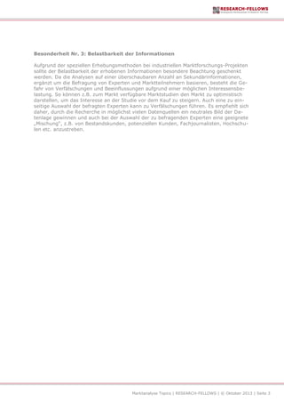 Marktanalyse Topics | RESEARCH-FELLOWS | © Oktober 2013 | Seite 3
Besonderheit Nr. 3: Belastbarkeit der Informationen
Aufgrund der speziellen Erhebungsmethoden bei industriellen Marktforschungs-Projekten
sollte der Belastbarkeit der erhobenen Informationen besondere Beachtung geschenkt
werden. Da die Analysen auf einer überschaubaren Anzahl an Sekundärinformationen,
ergänzt um die Befragung von Experten und Marktteilnehmern basieren, besteht die Ge-
fahr von Verfälschungen und Beeinflussungen aufgrund einer möglichen Interessensbe-
lastung. So können z.B. zum Markt verfügbare Marktstudien den Markt zu optimistisch
darstellen, um das Interesse an der Studie vor dem Kauf zu steigern. Auch eine zu ein-
seitige Auswahl der befragten Experten kann zu Verfälschungen führen. Es empfiehlt sich
daher, durch die Recherche in möglichst vielen Datenquellen ein neutrales Bild der Da-
tenlage gewinnen und auch bei der Auswahl der zu befragenden Experten eine geeignete
„Mischung“, z.B. von Bestandskunden, potenziellen Kunden, Fachjournalisten, Hochschu-
len etc. anzustreben.
 