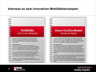 12
Interesse an zwei innovativen Mobilitätskonzepten
TAXMOBIL
noch in der Testphase
Ulmer-Car2Go-Modell
bereits am Markt
Ähnlich wie bei Mobilfunkangeboten gibt es eine pauschale
Mobilitäts-Flatrate auf Prepaid-Basis, mit der eine Tür-zu-Tür-
Beförderung gewährleistet wird. Der Anbieter chartert dafür
Taxis und kooperiert mit dem Öffentlichen Personennahverkehr
und der Bahn.
Das funktioniert so:
Einfach an einem der überall präsenten Terminals eine
TAXMOBIL-Karte kaufen, anrufen oder online buchen, losfahren
und bis zum Ziel gebracht werden. Unbegrenzt oft innerhalb jeder
Stadt (wo es TAXMOBIL gibt), einen ganzen Monat lang, rund um
die Uhr und für aktuell nur 48 Euro monatlich – ohne Aufpreis.
Die durchschnittliche Wartezeit auf ein TAXMOBIL nach Bestel-
lung liegt bei 10 Minuten, die Fahrtdauer wird sich gegenüber
einer Direktfahrt im Schnitt um ca. 10 Minuten verlängern.
Es handelt sich um das Prinzip des Sammelverkehrs. Unterwegs
können also weitere Personen mitgenommen werden.
TAXMOBIL AG mit Sitz in der Schweiz / Siegershausen
Erste Realisierungen in Süddeutschland mit Zentrale in Böblingen
Später flächendeckend
… ist ein Leihauto-/Carsharing-Pilotprojekt von Daimler, bei dem jeder
registrierte Nutzer für 19 Cent pro Minute oder 9,90 € pro Stunde „all
inclusive“ - also inkl. Kosten für Kraftstoff, Parken, Versicherung, Steuern
und Wartung - im gesamten Stadtgebiet einfach einsteigen, losfahren und
das Auto (Smart) jederzeit und überall wieder abstellen kann.
Das funktioniert so:
Einmalige Registrierungsgebühr von lediglich 24,00 €, dafür erhält man ein
car2go-Siegel zum Öffnen und Verschließen der Autos, Buchung eines
Autos bis spätestens 15 Minuten vor Nutzung online oder telefonisch
(2 € pro Service zzgl. Telefonkosten) 08.00-22.00 Uhr, freie Fahrzeuge per
Internet, SMS, iPhone-App auffindbar, Miet- und Rückgabeort flexibel*,
wöchentliche Abbuchung der Rechnungsbeträge vom angegebenen Konto,
Kostenüberblick auf www.car2go.com im persönlichen Login-Bereich (mit
Passwort).
* Abstellen des Autos auf den speziell ausgewiesenen car2go Parkspots und
jedem Parkplatz im car2go Geschäftsgebiet, sofern es sich nicht um einen
Anwohnerparkplatz oder einen Firmenparkplatz handelt.
Auch Fahrten außerhalb des Geschäftsgebiets sind erlaubt – sogar bis ins
Ausland. Das Verlassen des Fahrzeugs, Zwischenstopps, alles kein Problem.
Lediglich das Beenden Ihrer Miete kann ausschließlich im Geschäftsgebiet
erfolgen.
 