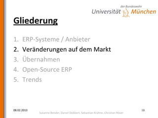 Gliederung
1.    ERP-Systeme / Anbieter
2.    Veränderungen auf dem Markt
3.    Übernahmen
4.    Open-Source ERP
5.    Trends



08.02.2013                                                                       10
             Susanne Bender, Daniel Dobbert, Sebastian Krühne, Christian Röver
 