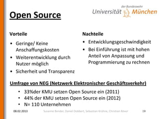 Open Source
Vorteile                                   Nachteile
• Geringe/ Keine                           • Entwicklungsgeschwindigkeit
  Anschaffungskosten                       • Bei Einführung ist mit hohen
• Weiterentwicklung durch                    Anteil von Anpassung und
  Nutzer möglich                             Programmierung zu rechnen
• Sicherheit und Transparenz

Umfrage von NEG (Netzwerk Elektronischer Geschäftsverkehr)
    • 33%der KMU setzen Open Source ein (2011)
    • 44% der KMU setzen Open Source ein (2012)
    • N= 110 Unternehmen
 08.02.2013   Susanne Bender, Daniel Dobbert, Sebastian Krühne, Christian Röver   19
 