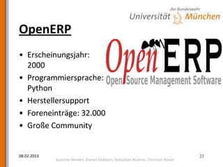OpenERP
• Erscheinungsjahr:
  2000
• Programmiersprache:
  Python
• Herstellersupport
• Foreneinträge: 32.000
• Große Community


08.02.2013                                                                       21
             Susanne Bender, Daniel Dobbert, Sebastian Krühne, Christian Röver
 