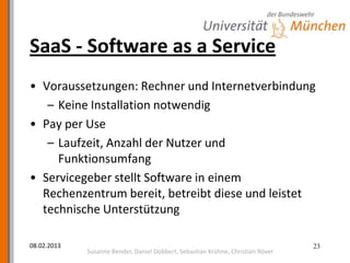 SaaS - Software as a Service
• Voraussetzungen: Rechner und Internetverbindung
   – Keine Installation notwendig
• Pay per Use
   – Laufzeit, Anzahl der Nutzer und
     Funktionsumfang
• Servicegeber stellt Software in einem
  Rechenzentrum bereit, betreibt diese und leistet
  technische Unterstützung

08.02.2013                                                                       23
             Susanne Bender, Daniel Dobbert, Sebastian Krühne, Christian Röver
 