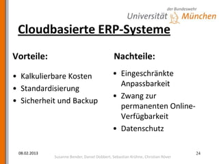 Cloudbasierte ERP-Systeme
Vorteile:                                      Nachteile:

• Kalkulierbare Kosten                        • Eingeschränkte
                                                Anpassbarkeit
• Standardisierung
                                              • Zwang zur
• Sicherheit und Backup
                                                permanenten Online-
                                                Verfügbarkeit
                                              • Datenschutz

 08.02.2013                                                                       24
              Susanne Bender, Daniel Dobbert, Sebastian Krühne, Christian Röver
 