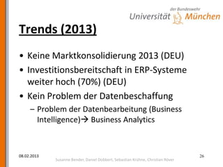 Trends (2013)
• Keine Marktkonsolidierung 2013 (DEU)
• Investitionsbereitschaft in ERP-Systeme
  weiter hoch (70%) (DEU)
• Kein Problem der Datenbeschaffung
     – Problem der Datenbearbeitung (Business
       Intelligence) Business Analytics



08.02.2013                                                                       26
             Susanne Bender, Daniel Dobbert, Sebastian Krühne, Christian Röver
 