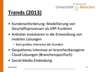 Trends (2013)
• Kundenanforderung: Modellierung von
  Geschäftsprozessen als ERP-Funktion
• Anbieter investieren in die Entwicklung von
  mobilen Lösungen
     – kein großes Interesse der Kunden
• Gespaltenes Interesse an branchenbezogene
  Cloud-Lösungen (Branchenspezifisch)
• Social-Media Einbindung
08.02.2013                                                                       27
             Susanne Bender, Daniel Dobbert, Sebastian Krühne, Christian Röver
 