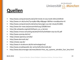 Quellen
•   http://www.computerwoche.de/a/10-trends-im-erp-markt-2013,2529510
•   http://www.crn.de/suche/?q=erp&x=0&y=0&page=1&filter=none&author=0
•   http://www.computerwoche.de/a/erp-loesungen-aus-der-cloud,2512801
•   http://www.fair-news.de/pressemitteilung-229284.html
•   http://de.wikipedia.org/wiki/Software_as_a_Service
•   http://www.innova-consulting.de/attachments/leitfaden-erp-oss-01.pdf
•   http://www.synerpy.de/cm/
•   https://www.openerp.com/de/
•   http://www.dermarki.de/
•   https://www.sap.de/
•   http://www.it-strukturen.de/itk-technologie/erp/
•   http://www.enzyklopaedie-der-wirtschaftsinformatik.de/
•   http://www.documanager.de/news/details-freie_erp_systeme_attraktiv_fuer_kmu.html


08.02.2013                                                                          29
                Susanne Bender, Daniel Dobbert, Sebastian Krühne, Christian Röver
 