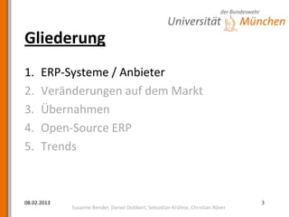 Gliederung
1.    ERP-Systeme / Anbieter
2.    Veränderungen auf dem Markt
3.    Übernahmen
4.    Open-Source ERP
5.    Trends



08.02.2013                                                                       3
             Susanne Bender, Daniel Dobbert, Sebastian Krühne, Christian Röver
 