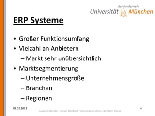 ERP Systeme
• Großer Funktionsumfang
• Vielzahl an Anbietern
  – Markt sehr unübersichtlich
• Marktsegmentierung
  – Unternehmensgröße
  – Branchen
  – Regionen
08.02.2013                                                                       4
             Susanne Bender, Daniel Dobbert, Sebastian Krühne, Christian Röver
 