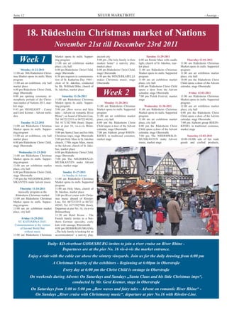 Seite 12                                                                    NEUER MARKTBOTE                                                                                - Anzeige -




           18. Rüdesheim Christmas market of Nations
                                      November 21st till December 23rd 2011
                                      Market opens its stalls. Suppor-      ancient city                                Tuesday 11-29-2011
     Week 1                           ting program
                                      11:00 am art exhibition market
                                                                            5:00 pm „The holy family in their
                                                                            modest home“ a nativity play,
                                                                                                                 6:00 am Rorate Mass with candle
                                                                                                                 light, church of St. Jakobus, mar-
                                                                                                                                                            Thursday 12-01-2011
                                                                                                                                                      11:00 am Rüdesheim Christmas
                                      place, city hall                      market place                         ket place                            Market opens its stalls. Supported
       Monday 11-22-2011              6:00 pm Rüdesheim Christ Child,       6:00 pm Rüdesheim Christ Child,      11:00 am Rüdesheim Christmas         program
11:00 am 18th Rüdesheim Christ-       stage Oberstraße                      stage Oberstraße                     Market opens its stalls. Supported   11:00 am art exhibition market
mas Market opens its stalls. Main     6:30 pm requiem to commemora-         6:30 pm the WINZERKAPELLE            program                              place, city hall
program                               tion of St. Katharina Day 1944 -      makes Christmas music, stage         11:00 am art exhibition market       18:00 pm the Rüdesheim Christ
11:00 am art exhibition, city hall    choir of St. Jakobus, conducted       Oberstraße                           place, city hall                     Child opens a door of the Advent
market place                          by Mr. Willibald Bibo, church of                                           6:00 pm Rüdesheim Christ Child       calendar, stage Oberstraße
6:00 pm Rüdesheim Christ Child,       St. Jakobus, market place                                                  opens a door from the Advent
stage Oberstraße
6:00 pm opening ceremony, at-                Saturday 11-26-2011
                                                                                 Week 2                          calendar, stage Oberstraße
                                                                                                                 7:00 pm Polish Festival, market
                                                                                                                                                              Friday 12-02-2011
                                                                                                                                                      11:00 am Rüdesheim Christmas
mospheric prelude of the Christ-      11:00 am Rüdesheim Christmas                                               stage                                Market opens its stalls. Supported
mas market of Nations 2011, mar-      Market opens its stalls. Suppor-             Monday 11-28-2011                                                  program
ket stage                             ting program                          11:00 am Rüdesheim Christmas              Wednesday 11-30-2011            11:00 am art exhibition market
6:45 pm HIGHLIGHT - Conny             3:00 pm „Bow waves and fairy          Market opens its stalls. Supported   11:00 am Rüdesheim Christmas         place, city hall
and Gerd Kremer - Advent melo-        tales - Advent on romantic River      program                              Market opens its stalls. Supported   6:00 pm the Rüdesheim Christ
dies                                  Rhine“, on board of Rössler-Line,     11:00 am art exhibition market       program                              Child opens a door of the Advent
                                      Tel. 06722/2353 or 06722/48245,       place, city hall                     11:00 am art exhibition market       calendar, stage Oberstraße
       Tuesday 11-22-2011             Tel. 01713827886 (boat). Depar-       6:00 pm the Rüdesheim Christ         place, city hall                     7:00 pm Alphorn group RHEIN-
11:00 am Rüdesheim Christmas          ture at pier 16, vis-à-vis Bröm-      Child opens a door of the Advent     6:00 pm the Rüdesheim Christ         KIESEL in traditional costumes,
Market opens its stalls. Suppor-      serburg                               calendar, stage Oberstraße           Child opens a door of the Advent     market stage
ting program                          5:00 pm Santa Claus and his little    7:00 pm Alphorn group RHEIN-         calendar, stage Oberstraße
11:00 am art exhibition, city hall    Christmas imps, stage Oberstraße      KIESEL in traditional costumes,      7:00 pm The NIEDERWALD-                   Saturday 12-03-2011
market place                          5:00 pm Holy Mass in St. Jakobus      market stage                         MUSIKANTEN make Advent               10:00-18.00h sale of fair trade
6:00 pm Rüdesheim Christ Child,       church, 179th organ Mass, music                                            music, market stage                  goods and crafted products,
stage Oberstraße                      in the Advent, church of St. Jako-
                                      bus, market place
     Wednesday 11-23-2011             6:00 pm Rüdesheim Christ Child,
11:00 am Rüdesheim Christmas          stage Oberstraße
Market opens its stalls. Suppor-      7:00 pm The NIEDERWALD-
ting program                          MUSIKANTEN make Advent
11:00 am art exhibition market        music, market stage
place, city hall
6:00 pm Rüdesheim Christ Child,               Sunday 11-27-2011
stage Oberstraße                             1st Sunday in Advent
7:00 pm the NIEDERWALDMU-             11:00 am Rüdesheim Christmas
SIKANTEN make Advent music            Market opens its stalls. Supported
                                      program
      Thursday 11-24-2011             11:00 am Holy Mass, church of
     musically program at the         St. Jakobus, market place
   Rüdesheim Christmas market         3:00 pm River cruise with Christ-
11:00 am Rüdesheim Christmas          mas music aboard of Rössler-
Market opens its stalls. Suppor-      Line, Tel. 06722/2353 or 06722/
ting program                          48245, Tel. 01713827886 (boat).
11:00 am art exhibition market        Departure at pier No. 16, vis-à-vis
place, city hall                      Brömserburg
                                      11:30 am Hotel Krone - The
      Friday 11-25-2011               Frosch family invites to a Nor-
    ST. KATHARINA DAY-                thern German specialty, curly
 Commemoration to the victims         kale with sausage, Rheinstraße
     of Second World War              4:00 pm HERBERGSUMGANG,
         without music                „The holy family is looking for an
11:00 am Rüdesheim Christmas          accommodation“ a nativity play,


                              Daily: KD-riverboat GODESBURG invites to join a river cruise on River Rhine -
                                      Departures are at the pier No. 16 vis-à-vis the market entrance.
             Enjoy a ride with the cable car above the wintery vineyards. Join us for the daily drawing from 6:00 pm
                                     A Christmas Charity of the exhibitors - Beginning at 6:00pm in Oberstraße
                                             Every day at 6:00 pm the Christ Child is onstage in Oberstraße
              On weekends during Advent: On Saturdays and Sundays „Santa Claus and his little Christmas imps“,
                                    conducted by Mr. Gerd Kremer, stage in Oberstraße
               On Saturdays from 3:00 to 5:00 pm „Bow waves and fairy tales - Advent on romantic River Rhine“ -
                 On Sundays „River cruise with Christmassy music“, departure at pier No.16 with Rössler-Line.
 