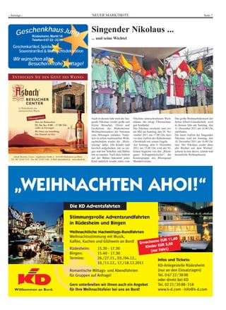 - Anzeige -                                                                                                                          NEUER MARKTBOTE                                                                                   Seite 7




           henkhaus
       GescRüdesheim, Markt 14 Jung                                                                                                  Singender Nikolaus ...
                         Telefon 0 67 22 - 22 09                                                                                     ... und seine Wichtel

    Geschenkartikel, Spielwaren,
       Souvenirartikel & Weihnachtsdekoration
    Wir wünschen allen
          Besuchern frohe Festtage!

   ENTDECKEN SIE DEN GEIST DES WEINES

                                                                                         © Copyright 2010 by Asbach GmbH/Rüdesheim




          in Rüdesheim am
          romantischen Rhein

                                  iten:
                     Öffnungsze                                                                                                      Auch in diesem Jahr wird der Sin-     Nikolaus unterschriebenen Wich-    Das große Weihnachtskonzert der
                             März bis Weihnachten                                                                                    gende Nikolaus wieder große und       telpass, der einige Überraschun-   Julius-Alberti-Grundschule wird
                             Di. bis Sa.: 9.00 – 17.00 Uhr                                                                           kleine Besucher, Eltern und           gen beinhaltet.                    in diesem Jahr am Sonntag, den
                             (außer an Feiertagen)                                                                                   Großeltern des Rüdesheimer            Der Nikolaus erscheint zum ers-    11. Dezember 2011 um 16.00 Uhr
                             Wir bitten um Anmeldung.                                                                                Weihnachtsmarktes der Nationen        ten Mal am Samstag, den 26. No-    stattfinden.
                             Der Eintritt ist frei.                                                                                  zum Mitsingen einladen. Natür-        vember 2011 um 17.00 Uhr, kurz     Der letzte Auftritt des Singenden
                                                                                                                                     lich ist neben traditionellen Weih-   vor dem Auftritt des Rüdesheimer   Nikolaus wird am Sonntag, den
                                                                                                                                     nachtsliedern wieder der „Wich-       Christkinds mit seinen Engeln.     18. Dezember 2011 um 16.00 Uhr
                                                                                                                                     telsong“ dabei. Alle Kinder sind      Am Sonntag, dem 4. Dezember        sein. Der Nikolaus sendet dann
                                                                                                                                     herzlich aufgefordert, mit zu sin-    2011 um 15.00 Uhr wird der Ni-     alle Wichtel mit dem Wichtel-
                                                                                                                                     gen und mit Schellen und Bällen       kolaus begleitet von den „Rhein-   schwur in eine aktive, schöne und
                                                                                                                                     mit zu machen. Nach dem Auftritt      gauer Schlappmäulscher“, der       besinnliche Weihnachtszeit.
     Asbach Besucher Center · Ingelheimer Straße 4 · D-65385 Rüdesheim am Rhein
  Tel.: 067 22/49 73 45 · Fax: 067 22/49 73 86 · E-Mail: abc@asbach.de · www.asbach.de
                                                                                                                                     auf der Bühne bekommt jedes           Kindergruppe des Rheingauer
                                                                                                                                     Kind natürlich wieder einen vom       Mundartvereins.




     „WEIHNACHTEN AHOI!“
                                                                     Die KD Adventsfahrten

                                                                    Stimmungsvolle Adventsrundfahrten
                                                                    in Rüdesheim und Bingen
                                                                    Weihnachtliche Nachmittags-Rundfahrten
                                                                    Weihnachtsstimmung mit Musik,
                                                                                                                               1,60
                                                                    Kaffee, Kuchen und Glühwein an Bord! Erwachsene EUR 1
                                                                                                                         R 5,00
                                                                    Rüdesheim:      15.30 - 17.30              Kinder EU
                                                                                                                             )
                                                                                                                  (nur Fahrt
                                                                    Bingen:         15.40 - 17.30
                                                                    Termine:        26./27.11., 03./04.12.,           Infos und Tickets:
                                                                                    10./11.12., 17./18.12.2011
                                                                                                                      KD-Anlegestelle Rüdesheim
                                                                    Romantische Mittags- und Abendfahrten             (nur an den Einsatztagen)
                                                                    für Gruppen auf Anfrage!                          Tel. 0 67 22/38 08
                                                                                                                      oder direkt bei KD
                                                                    Gern unterbreiten wir Ihnen auch ein Angebot      Tel. 02 21/20 88 - 318
                                                                    für Ihre Weihnachtsfeier bei uns an Bord!         www.k-d.com . info@k-d.com
 