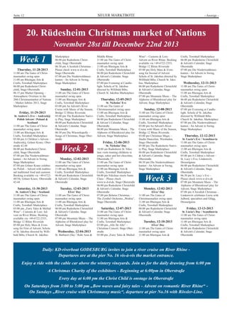 NEUER MARKTBOTESeite 12 - Anzeige -
20. Rüdesheim Christmas market of Nations
November 28st till December 22nd 2013
Daily: KD-riverboat GODESBURG invites to join a river cruise on River Rhine -
Departures are at the pier No. 16 vis-à-vis the market entrance.
Enjoy a ride with the cable car above the wintery vineyards. Join us for the daily drawing from 6:00 pm
A Christmas Charity of the exhibitors - Beginning at 6:00pm in Oberstraße
Every day at 6:00 pm the Christ Child is onstage in Oberstraße
On Saturdays from 3:00 to 5:00 pm „Bow waves and fairy tales - Advent on romantic River Rhine“ -
On Sundays „River cruise with Christmassy music“, departure at pier No.16 with Rössler-Line.
Thursday, 11-28-2013
11:00 am The Gates of Christ-
masmarket swing open
11:00 am Rheingau Arts &
Crafts, Townhall Marketplace
06:00 pm Rudesheim Christ-
child, Stage Oberstraße
06:15 pm Market Opening –
Atmospheric Overture to the
20th Christmasmarket of Nations
– Market Jubilee 2013, Stage
Marketplace
Friday, 11-29-2013
St. Andrew’s Eve – Andrzekij:
Polish Advent / Poland &
Scotland
11:00 am The Gates of Christ-
masmarket swing open
11:00 am Rheingau Arts &
Crafts, Townhall Marketplace
05:00 pm A Children`s Advent –
Andrezekij, Grüner Kranz, Ober-
straße 42.44
06:00 pm Rudesheim Christ-
child, Stage Oberstraße
07:00 pm Die Niederwaldmusi-
kanten - An Advent in Swing,
Stage Marketplace
07:00 pm Grüner Kranz celebra-
tes Polish – Advent with traditio-
nal traditional food and customs.
Booking available via +49-6722-
48336, Grüner Kranz, Oberstraße
42-44
Saturday, 11-30-2013
St. Andrew's Day / Scotland
11:00 am The Gates of Christ-
masmarket swing open
11:00 am Rheingau Arts &
Crafts, Townhall Marketplace
03:00 pm „Fairy Tales & Mulled
Wine“ - Customs & Lore: Ad-
vent on River Rhine. Booking
available via +49-6722-2353,
Bridge 12 Rhine Riverside
05:00 pm Holy Mass & Even-
song for First of Advent. Schola
of St. Jakobus directed by Willi-
bald Bibo, Church St. Jakobus
Marketplace
06:00 pm Rudesheim Christ-
child, Stage Oberstraße
06:30 pm A Scottish Christmas –
Please check www.w-d-n-de,
Stage Oberstraße
07:00 pm Die Niederwaldmusi-
kanten - An Advent in Swing,
Stage Marketplace
Sunday, 12-01-2013
11:00 am The Gates of Christ-
masmarket swing open
11:00 am Rheingau Arts &
Crafts, Townhall Marketplace
03:00 pm An Advent's River
Cruise with Music of the Season,
Bridge 12 Rhine Riverside
05:00 pm The Rudesheim Nativi-
ty Play, Stage Marketplace
06:00 pm Rudesheim Christchild
& Advent's Calendar, Stage
Oberstraße
06:30 pm Die Winzerkapelle –
Songs of Christmas, Stage Ober-
straße
Monday, 12-02-2013
11:00 am The Gates of Christ-
masmarket swing open
11:00 am Rheingau Arts &
Crafts, Townhall Marketplace
06:00 pm Rudesheim Christchild
& Advent's Calendar, Stage
Oberstraße
Tuesday, 12-03-2013
Elves’ Day
11:00 am The Gates of Christ-
masmarket swing open
11:00 am Rheingau Arts &
Crafts, Townhall Marketplace
06:00 pm Rudesheim Christchild
& Advent's Calendar, Stage
Oberstraße
07:00 pm Mountain Music – The
Alphorns of Rheinkiesel play for
Advent, Stage Marketplace
Wednesday, 12-04-2013
St. Barbara's Day / Ruhr Area &
Wine“ - Customs & Lore:
Advent on River Rhine. Booking
available via +49-6722-2353,
Bridge 12 Rhine Riverside
05:00 pm Holy Mass & Even-
song for Second of Advent.
Schola of St. Jakobus directed by
Willibald Bibo, Church St. Jako-
bus, Marketplace
06:00 pm Rudesheim Christchild
& Advent's Calendar, Stage
Oberstraße
07:00 pm Mountain Music – The
Alphorns of Rheinkiesel play for
Advent, Stage Marketplace
Sunday, 12-08-2013
11:00 am The Gates of Christ-
masmarket swing open
11:00 am Rheingau Arts &
Crafts, Townhall Marketplace
03:00 pm An Advent's River
Cruise with Music of the Season,
Bridge 12 Rhine Riverside
03:00 pm Christmas Magic –
Studio Danceline, Wiesbaden,
Stage Oberstraße
05:00 pm The Rudesheim Nativi-
ty Play, Stage Marketplace
06:00 pm Rudesheim Christchild
& Advent's Calendar, Stage
Oberstraße
06:30 pm Die Niederwaldmusi-
kanten - An Advent in Swing,
Stage Marketplace
Crafts, Townhall Marketplace
06:00 pm Rudesheim Christchild
& Advent's Calendar, Stage
Oberstraße
07:00 pm Die Niederwaldmusi-
kanten - An Advent in Swing,
Stage Marketplace
Wednesday, 12-11-2013
11:00 am The Gates of Christ-
masmarket swing open
11:00 am Rheingau Arts &
Crafts, Townhall Marketplace
06:00 pm Rudesheim Christchild
& Advent's Calendar, Stage
Oberstraße
07:00 pm Evensong at Candle-
light. Schola of St. Jakobus
directed by Willibald Bibo.
Church St. Jakobus, Marketplace
07:00 pm Die Niederwaldmusi-
kanten - An Advent in Swing,
Stage Marketplace
Thursday, 12-12-2013
St. Lucia's Eve / Scandinavia
11:00 am The Gates of Christ-
masmarket swing open
11:00 am Rheingau Arts &
Crafts, Townhall Marketplace
05:00 pm A Cildren`s Advent –
St. Lucy`s Eve, Lindenwirt,
Drosselgasse
06:00 pm Rudesheim Christchild
& Advent's Calendar, Stage
Oberstraße
06:30 pm St. Lucy`s Eve –
Please check www.w-d-n.de
07:00 pm Mountain Music - The
Alphorns of Rheinkiesel play for
Advent, Stage Marketplace
07:00 pm A Swedish Christmas –
Lindenwirt celebrates Luzia with
Julbord, specialties and Glögg,
Drosselgasse
Friday, 12-13-2013
St. Lucia's Day / Scandinavia
11:00 am The Gates of Christ-
masmarket swing open
11:00 am Rheingau Arts &
Crafts, Townhall Marketplace
06:00 pm Rudesheim Christchild
& Advent's Calendar, Stage
Oberstraße
Week 2
Week 1
Week 3
Middle Rhine
11:00 am The Gates of Christ-
masmarket swing open
11:00 am Rheingau Arts &
Crafts, Townhall Marketplace
06:00 pm Rudesheim Christchild
& Advent's Calendar, Stage
Oberstraße
07:00 pm Evensong at Candle-
light. Schola of St. Jakobus
directed by Willibald Bibo,
Church St. Jakobus Marketplace
Thursday, 12-05-2013
St. Nicholas’ Eve
11:00 am The Gates of
Christmasmarket swing open
11:00 am Rheingau Arts &
Crafts, Townhall Marketplace
06:00 pm Rudesheim Christchild
& Advent’s Calendar, Stage
Oberstraße
06:00 pm Mountain Music - The
Alphorns of Rheinkiesel play for
Advent, Stage Marketplace
Friday, 12-06-2013
St. Nicholas’ Day
10:00 am Rudesheim St. Niko-
laus visits treating childrens to
songs, cakes and hot chocolate,
Oberstraße 37
11:00 am The Gates of Christ-
masmarket swing open
11:00 am Rheingau Arts &
Crafts, Townhall Marketplace
04:00 pm Nikolaus meets Santa
Claus – Please check
www.w-d-d-de, Stage Oberstraße
06:00 pm Rudesheim Christchild
& Advent's Calendar, Stage
Oberstraße
07:00 pm Belarus Christmas –
The Zymbel Orchestra „Wedria“,
Stage Oberstraße
Saturday, 12-07-2013
11:00 am The Gates of Christ-
masmarket swing open
11:00 am Rheingau Arts &
Crafts, Townhall Marketplace
03:00 pm „Alle für Alle“ –
Christmas Concert, Stage Ober-
straße
03:00 pm „Fairy Tales & Mulled
Monday, 12-02-2013
Elves’ Day
11:00 am The Gates of
Christmasmarket swing open
11:00 am Rheingau Arts &
Crafts, Townhall Marketplace
06:00 pm Rudesheim Christchild
& Advent's Calendar, Stage
Oberstraße
Tuesday, 12-10-2013
Elves' Day
11:00 am The Gates of Christ-
masmarket swing open
11:00 am Rheingau Arts &
 