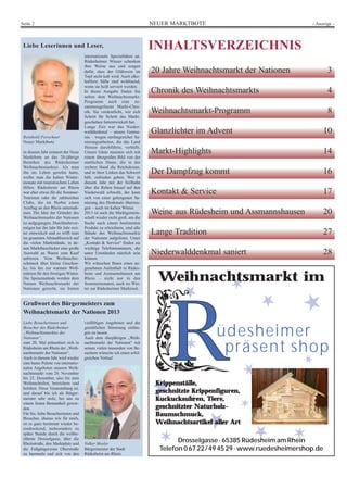 NEUER MARKTBOTESeite 2 - Anzeige -
Liebe Leserinnen und Leser,
Reinhold Forschner
Neuer Marktbote
in diesem Jahr erinnert der Neue
Marktbote an das 20-jährige
Bestehen des Rüdesheimer
Weihnachtsmarktes. Als man
ihn ins Leben gerufen hatte,
wollte man die kalten Winter-
monate mit touristischem Leben
füllen. Rüdesheim am Rhein
war eher etwas für die Sommer-
Touristen oder die zahlreichen
Clubs, die im Herbst einen
Ausflug an den Rhein unternah-
men. Die Idee der Gründer des
Weihnachtsmarkts der Nationen
ist aufgegangen. Durchhaltever-
mögen hat ihn Jahr für Jahr wei-
ter entwickelt und so trifft man
im gesamten Altstadtbereich auf
die vielen Marktstände, in de-
nen Marktbeschicker eine große
Auswahl an Waren zum Kauf
anbieten. Vom Weihnachts-
schmuck über kleine Geschen-
ke, bis hin zur warmen Woll-
mützen für den frostigen Winter.
Die Speisenstände werden dem
Namen Weihnachtsmarkt der
Nationen gerecht, sie bieten
internationale Spezialitäten an.
Rüdesheimer Winzer schenken
ihre Weine aus und sorgen
dafür, dass der Glühwein im
Topf nicht kalt wird. Auch alko-
holfreie Säfte sind wohltuend,
wenn sie heiß serviert werden.
In dieser Ausgabe finden Sie
neben dem Weihnachtsmarkt-
Programm auch eine zu-
sammengefasste Markt-Chro-
nik. Sie verdeutlicht, wie sich
Schritt für Schritt das Markt-
geschehen fortentwickelt hat.
Lange Zeit war das Nieder-
walddenkmal – unsere Germa-
nia – wegen umfangreicher Sa-
nierungsarbeiten, die das Land
Hessen durchführte, verhüllt.
Unsere Gäste mussten sich mit
einem übergroßen Bild von der
stattlichen Dame, die in der
rechten Hand die Reichskrone,
und in ihrer Linken das Schwert
hält, zufrieden geben. Wer in
diesem Jahr mit der Seilbahn
über die Reben hinauf auf den
Niederwald schwebt, der kann
sich von einer gelungenen Sa-
nierung des Denkmals überzeu-
gen – auch im kalten Winter.
2013 ist auch die Marktgemein-
schaft wieder recht groß, um die
Suche nach einem bestimmten
Produkt zu erleichtern, sind alle
Stände des Weihnachtsmarkts
der Nationen aufgelistet. Unter
„Kontakt & Service“ finden sie
wichtige Telefonnummern, die
unter Umständen nützlich sein
können.
Wir wünschen Ihnen einen an-
genehmen Aufenthalt in Rüdes-
heim und Assmannshausen am
Rhein – nicht nur in den
Sommermonaten, auch im Win-
ter zur Rüdesheimer Marktzeit.
INHALTSVERZEICHNIS
20 Jahre Weihnachtsmarkt der Nationen 3
Chronik des Weihnachtsmarkts 4
Weihnachtsmarkt-Programm 8
Glanzlichter im Advent 10
Markt-Highlights 14
Der Dampfzug kommt 16
Kontakt & Service 17
Weine aus Rüdesheim und Assmannshausen 20
Lange Tradition 27
Niederwalddenkmal saniert 28
Grußwort des Bürgermeisters zum
Weihnachtsmarkt der Nationen 2013
Liebe Besucherinnen und
Besucher des Rüdesheimer
„Weihnachtsmarktes der
Nationen“,
zum 20. Mal präsentiert sich in
Rüdesheim am Rhein der „Weih-
nachtsmarkt der Nationen“.
Auch in diesem Jahr wird wieder
eine bunte Palette von internatio-
nalen Angeboten unseren Weih-
nachtsmarkt vom 28. November
bis 22. Dezember, also bis zum
Weihnachtsfest, bereichern und
beleben. Diese Veranstaltung ist,
und darauf bin ich als Bürger-
meister sehr stolz, bei uns zu
einem festen Bestandteil gewor-
den.
Für Sie, liebe Besucherinnen und
Besucher, ebenso wie für mich,
ist es ganz bestimmt wieder be-
eindruckend, insbesondere zu
später Stunde durch die weltbe-
rühmte Drosselgasse, über die
Rheinstraße, den Marktplatz und
die Fußgängerzone Oberstraße
zu bummeln und sich von den
vielfältigen Angeboten und der
gemütlichen Stimmung einfan-
gen zu lassen.
Auch dem diesjährigen „Weih-
nachtsmarkt der Nationen“ mit
seinen vielen tausenden von Be-
suchern wünsche ich einen erfol-
greichen Verlauf.
Volker Mosler
Bürgermeister der Stadt
Rüdesheim am Rhein
★
★★
★
★
★
★✶
✶
✶
✶✶
✶
✶
✶
üdesheimer
präsent shop
Weihnachtsmarkt im
KKrriippppeennssttäällllee,,
ggeesscchhnniittzzttee KKrriippppeennffiigguurreenn,,
KKuucckkuucckkssuuhhrreenn,, TTiieerree,,
ggeesscchhnniittzztteerr NNaattuurrhhoollzz--
BBaauummsscchhmmuucckk,,
WWeeiihhnnaacchhttssaarrttiikkeell aalllleerr AArrtt
Drosselgasse · 65385 Rüdesheim am Rhein
Telefon 0 67 22/49 45 29 · www.ruedesheimershop.de
 