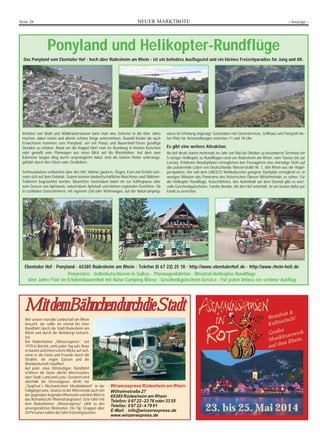 NEUER MARKTBOTESeite 26 - Anzeige -
Ponyland und Helikopter-Rundflüge
Das Ponyland vom Ebentaler Hof - hoch über Rüdesheim am Rhein - ist ein beliebtes Ausflugsziel und ein kleines Freizeitparadies für Jung und Alt.
Inmitten von Wald und Wildkräuterwiesen kann man eine Zeitreise in die 60er Jahre
machen, dabei rasten und allerlei schöne Dinge unternehmen. Sowohl Kinder als auch
Erwachsene kommen zum Ponyland, um mit Ponys und Bauernhof-Tieren gesellige
Stunden zu erleben. Rund um die Koppel fährt man im Rundweg in kleinen Kutschen
oder genießt vom Planwagen aus einen Blick auf die Rheinhöhen. Auf dem zwei
Kilometer langen Weg durch ursprüngliche Natur sind die kleinen Reiter unterwegs,
geführt durch ihre Eltern oder Großeltern.
Schmusekatzen schleichen über den Hof, Hühner gackern, Ziegen, Esel und Schafe tum-
meln sich auf dem Gelände. Zudem können landwirtschaftliche Maschinen und Oldtimer-
Traktoren begutachtet werden. Bäuerliche Gaststuben laden ein zur Kaffeepause oder
zum Genuss von Apfelwein, naturtrübem Apfelsaft und kleinen regionalen Gerichten. Ob
in rustikalen Gästezimmern, mit eigenem Zelt oder Wohnwagen, auf der Naturcamping-
wiese ist Erholung angesagt. Gaststuben mit Gartenterrasse, Grillhaus und Partyzelt bie-
ten Platz für Veranstaltungen zwischen 11 und 18 Uhr.
Es gibt eine weitere Attraktion:
Ab Hof direkt startet mehrmals im Jahr von Mai bis Oktober zu besonderen Terminen ein
5-sitziger Helikopter zu Rundflügen rund um Rüdesheim am Rhein, vom Taunus bis zur
Loreley. Erfahrene Berufspiloten ermöglichen den Passagieren eine einmalige Sicht auf
das pulsierende Leben von Deutschlands Wasserstraße Nr. 1, den Rhein aus der Vogel-
perspektive. Der nah dem UNESCO Weltkulturerbe gelegene Startplatz ermöglicht es, in
wenigen Minuten das Panorama des historischen Oberen Mittelrheintals zu sehen. Für
die Helikopter Rundflüge, Kutschfahrten, den Aufenthalt auf dem Ebental gibt es wert-
volle Geschenkgutscheine. Familie Bender, die den Hof unterhält, ist am besten dafür per
Email zu erreichen.
Ebentaler Hof · Ponyland · 65385 Rüdesheim am Rhein · Telefon (0 67 22) 25 18 · http://www.ebentalerhof.de · http://www.rhein-heli.de
Ponyreiten · Selbstkutschieren in Sulkys · Planwagenfahrten · Rheintal-Helikopter-Rundflüge
60er Jahre Flair im Erlebnisbauernhof mit Natur-Camping-Wiese · Geschenkgutschein-Service · Für jeden Anlass ein schöner Ausflug
MMiittddeemmBBäähhnncchheenndduurrcchhddiieeSSttaaddttMMiittddeemmBBäähhnncchheenndduurrcchhddiieeSSttaaddtt
Wer unsere reizvolle Landschaft am Rhein
besucht, der sollte sie einmal bei einer
Rundfahrt durch die Stadt Rüdesheim am
Rhein und durch die Weinberge betrach-
ten.
Der Rüdesheimer „Winzerexpress“, seit
1978 in Betrieb, zieht jeden Tag aufs Neue
erstaunte und interessierte Blicke auf sich,
wenn er die Gäste und Freunde durch die
Straßen, die engen Gassen und die
Weinlandschaftchauffiert.
Auf jeder, etwa 30minütigen, Rundfahrt
erfahren die Gäste allerlei Interessantes
über Stadt, Land und Leute. Gestartet wird
oberhalb der Drosselgasse, direkt vor
„Siegfried´s Mechanischem Musikkabinett“ in der
Fußgängerzone. Gewiss ist der Mitreisende auch von
der gegenüber liegenden Rheinseite und dem Blick in
das Romantische Rheintal begeistert. Eine Fahrt mit
dem Rüdesheimer „Winzerexpress“ zählt zu den
unvergesslichen Momenten. Ein Tip: Gruppen über
20PersonensolltendieFahrtfrühzeitigbuchen.
Winzerexpress Rüdesheim am Rhein
Wilhelmstraße 27
65385 Rüdesheim am Rhein
Telefon: 0 67 22-23 76 oder 33 55
Telefax: 0 67 22-4 79 91
E-Mail: info@winzerexpress.de
www.winzerexpress.de
23. bis 25. Mai 2014
Weinfroh &
Kulinarisch!
Großes
Musikfeuerwerk
auf dem Rhein.
 