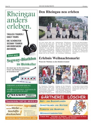 NEUER MARKTBOTESeite 30 - Anzeige -
TERMINE & RESERVIERUNG
TOUR DATES & BOOKING
info@ruedesheimer-segtouren.de
telefon 0171 83 59 933
Rheingau
anders
erleben.
Segway-Biathlon
Segway-BiathlonSegway-Biathlon
Segway-Biathlon
Jetzt neu:
im Weinkeller
Der ideale Spaß für Ihre Geburtstags-,
Firmen- oder Weihnachtsfeier
der besonderen Art!
TÄGLICH TOUREN /
DAILY TOURS
DIE SCHÖNSTEN
SEGWAY TOUREN
UM RÜDESHEIM
AM RHEIN.
Niederwaldstraße 31
65385 Rüdesheim am Rh.
Tel.: 06722-9444454
Fax: 06722-9444446
Mail: tobias@reprosent.de
www.reprosent.dewww.reprosent.de
Wir gestalten und produzierenWir gestalten und produzieren
auch Ihreauch Ihre Werbe-Werbe-undund
Geschäfts-Geschäfts-
drucksachendrucksachen!!
Tourist-Info: 0 67 22 - 90 615 -0
Den Rheingau neu erleben
Auf einem Segway fährt, rollt,
schwebt man fast lautlos durch
das beeindruckende Weltkultur-
erbe Mittelrheintal. Die hüglige
Landschaft lässt sich dank der
einzigartigen Fortbewegungs-
mittel in gemütlichem Tempo und
völlig entspannt erfahren. Zum
Beispiel zum Tor des UNESCO
Weltkulturerbes Mittelrheintal.
Die Tour führt von Rüdesheim
über die Ruine Ehrenfels zum
Niederwalddenkmal. Anschlie-
ßend geht es weiter zum Kloster
Eibingen und wieder zurück nach
Rüdesheim. Auch den Besuch der
weltberühmten Drosselgasse so-
wie verschiedene Einkehrmög-
lichkeiten und Sehenswürdigkei-
ten kann durchaus spannend sein.
Alle Touren garantieren Fahrspaß
vom Allerfeinsten. Das Trend-
fahrzeug Segway ist kinderleicht
zu bedienen und jeder ab 15 Jah-
ren kann mit entsprechender
Fahrerlaubnis an den Touren teil-
nehmen.
BEET- UND BALKONPFLANZEN
SCHNITTBLUMEN UND GESTECKE
FLORISTIK UND GRABPFLEGE
WEIHNACHTSDEKORATION
GÄRTNEREI LÖSCHER
FAMILIE KEIDL · GÄRTNEREI AM FRIEDHOF · 65385 Rüdesheim am Rhein
Fon 06722-1301 · Fax 06722-494825
Erlebnis Weihnachtsmarkt
Wenn der Nikolaus zu den Kindern kommt
Der Rüdesheimer Weihnachts-
markt der Nationen steckt voller
Überraschungen. Dies dürfen
auch die Kinder der Rüdesheimer
Kindertagesstätten erfahren.
Denn, wenn St. Nikolaus am Ni-
kolaustag auf dem Weihnachts-
markt der Nationen ist, sind sie
seine Gäste bei Rehwald-Präsente
in der Oberstraße. Nikolaus be-
grüßt dann die kleinen Marktbe-
sucher und hat ein Geschenk für
sie. Dazu gibt es leckeres Gebäck
und eine Tasse warmen Tee mit
Traubenzucker oder einen Trau-
bensaft.
 