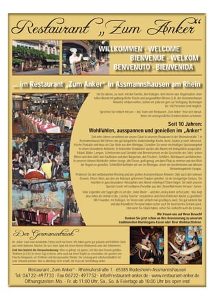 Restaurant „Zum Anker“
WILLKOMMEN · WELCOME
BIENVENUE · WELKOM
BENVENUTO · BIENVENIDA
... im Restaurant „Zum Anker“ in Assmannshausen am Rhein
Restaurant „Zum Anker“ · Rheinuferstraße 7 · 65385 Rüdesheim-Assmannshausen
Tel. 06722-497733 · Fax 06722-497752 · info@restaurant-anker.de · www.restaurant-anker.de
Öffnungszeiten: Mo. - Fr. ab 11:00 Uhr, Sa., So. & Feiertage ab 10:00 Uhr bis open end
Ob Sie alleine, zu zweit, mit der Familie, den Kollegen, dem Verein oder Organisation einen
tollen Abend mit gutbürgerlicher Küche und ausgewählten Weinen (z.B. den Assmannshäuser
Rotwein) erleben wollen, stehen wir jederzeit gern zur Verfügung. Buchungen
bis 100 Personen sind möglich.
Sprechen Sie einfach mit uns – das Team vom Restaurant „Zum Anker“ freut sich darauf,
ihnen ein unvergessliches Erlebnis bieten zu können.
Seit zehn Jahren verwöhnen wir unsere Gäste in unserem Restaurant in der Rheinuferstraße 7 in
Assmannshausen.Wir führen eine gut bürgerliche, bodenständige Küche, beste Zutaten je nach Jahreszeit,
frische Produkte und dazu ein Glas Wein aus dem Rheingau. Genießen Sie unser reichhaltiges Speisenangebot
in einem besonderen Ambiente. In liebevoller Detailarbeit wurden alle Räume mit Antiquitäten ausgestattet.
Möbel, Bilder, Lampen, Schnitzereien und Gemälde sind Reminiszenzen an die Geschichte des Tales: seinen
Rittern und dem Adel, den Kauﬂeuten und dem Bürgertum, den Fischern, Schiffern, Weinbauern und Mönchen.
In unserem kleinen Weinkeller stehen riesige, alte Fässer, groß genug, um darin Platz zu nehmen und den Wein
der Region zu genießen. Schließlich beﬁnden wir uns im Rheingau, einem der berühmtesten und ältesten
Weinanbaugebiete Europas.
Probieren Sie den weltbekannten Riesling und den großen Assmannshäuser Rotwein. Oder auch den seltenen
Eiswein. Dieser Wein, aus den am Rebstock gefrorenen Trauben gekeltert, ist ein einzigartiger Genuss. Sie
möchten in ganz besonderer Atmosphäre den Abend verbringen? Dann fragen Sie nach unseren
Special-Events mit kostbaren Porzellan aus den „Rosenthal meets Versace“-Serien.
Viele Legenden und Sagen gibt es um den „Vater Rhein“ - und die Loreley kennt sicher jeder. Was liegt
also näher als einmal in die „Loreley Taverne“ einzukehren und einen fröhlichen Abend zu genießen?
Mit Freunden, mit Kollegen, im Verein oder einfach mal gesellig zu zweit. Die gut sortierte Bar
und das freundliche Personal haben sicher auch Ihr favorisiertes Getränk parat.
Und wenn Sie Glück haben, sehen Sie vielleicht auch die Loreley.
Der Germanentrunk
Im „Anker“ kann man wunderbare Partys und Feste feiern. Wir haben gerne gut gelaunte und fröhliche Gäste
aus vielen Nationen. Machen Sie sich einen Spaß mit einem kleinen Wettbewerb unter den Teilnehmern.
Und hier kommt die Herausforderung: Wem es gelingt, ein ganzes, mit Met oder Eiswein gefülltes
Trinkhorn (o,5 ltr.) in einem Zug zu leeren, ohne auch nur einen Tropfen zu verschütten, der gewinnt eine
Flasche Honigwein, ein Trinkhorn und den passenden Ständer. Die Leistung wird selbstverständlich mit
einer Urkunde prämiert. Wer es allerdings nicht schafft, der muss die Hornfüllung zahlen.
Seit 10 Jahren:
Wohlfühlen, ausspannen und genießen im „Anker“
Wir freuen uns auf Ihren Besuch!
Denken Sie jetzt schon an Ihre Reservierung zu unserem
traditionellen Martinsgans-Essen oder Ihrer Weihnachtsfeier.
 